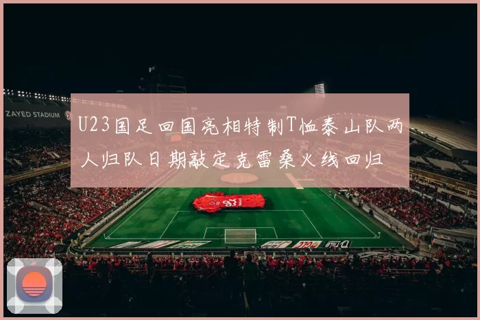 U23国足回国亮相特制T恤泰山队两人归队日期敲定克雷桑火线回归